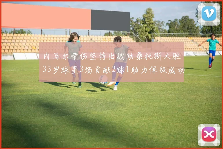 内马尔带伤坚持出战助桑托斯大胜33岁球星3场贡献2球1助力保级成功