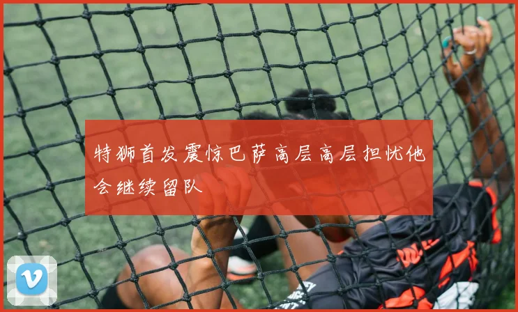 特狮首发震惊巴萨高层高层担忧他会继续留队