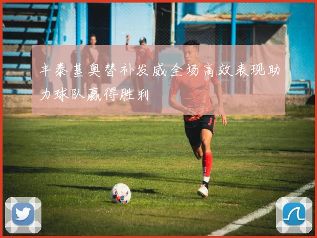 丰泰基奥替补发威全场高效表现助力球队赢得胜利