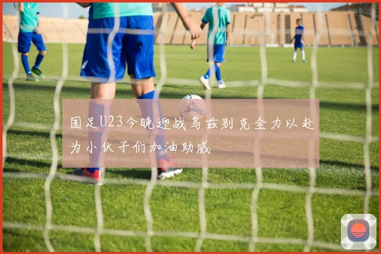 国足U23今晚迎战乌兹别克全力以赴为小伙子们加油助威