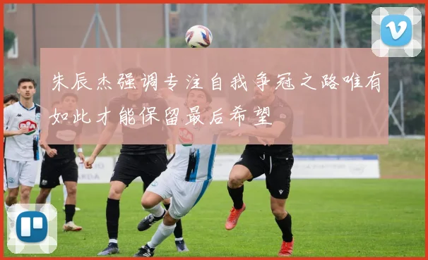 朱辰杰强调专注自我争冠之路唯有如此才能保留最后希望