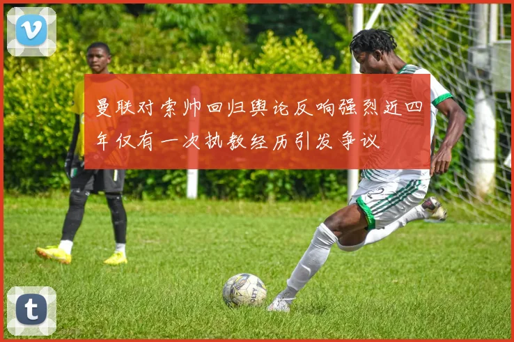 曼联对索帅回归舆论反响强烈近四年仅有一次执教经历引发争议