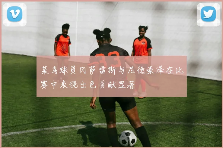菜鸟球员冈萨雷斯与尼德豪泽在比赛中表现出色贡献显著