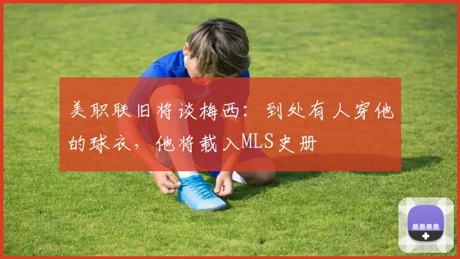 美职联旧将谈梅西：到处有人穿他的球衣，他将载入MLS史册