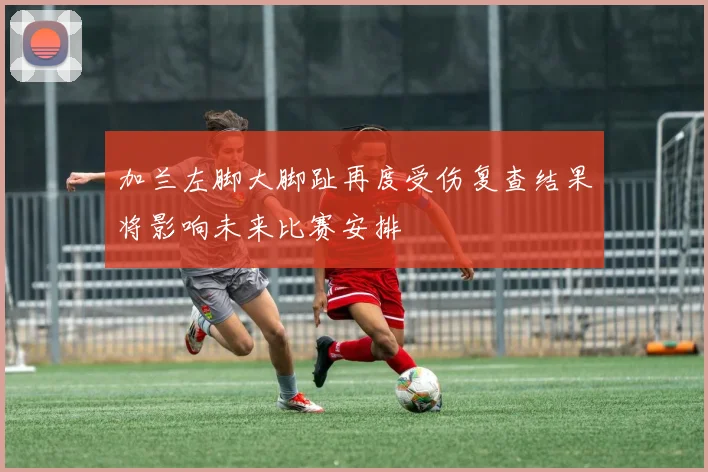 加兰左脚大脚趾再度受伤复查结果将影响未来比赛安排