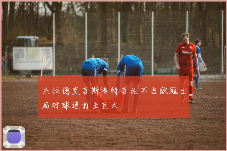 杰拉德直言斯洛特言论不当欧冠出局对球迷打击巨大