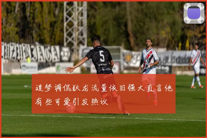 追梦调侃狄龙流量依旧强大直言他有些可爱引发热议