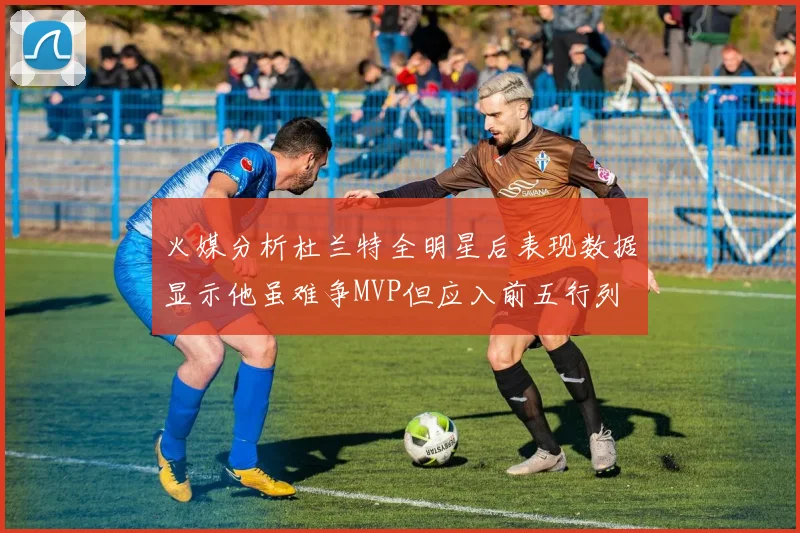 火媒分析杜兰特全明星后表现数据显示他虽难争MVP但应入前五行列