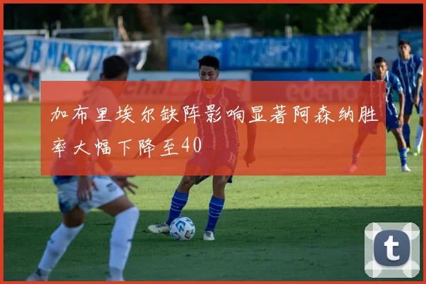 加布里埃尔缺阵影响显著阿森纳胜率大幅下降至40