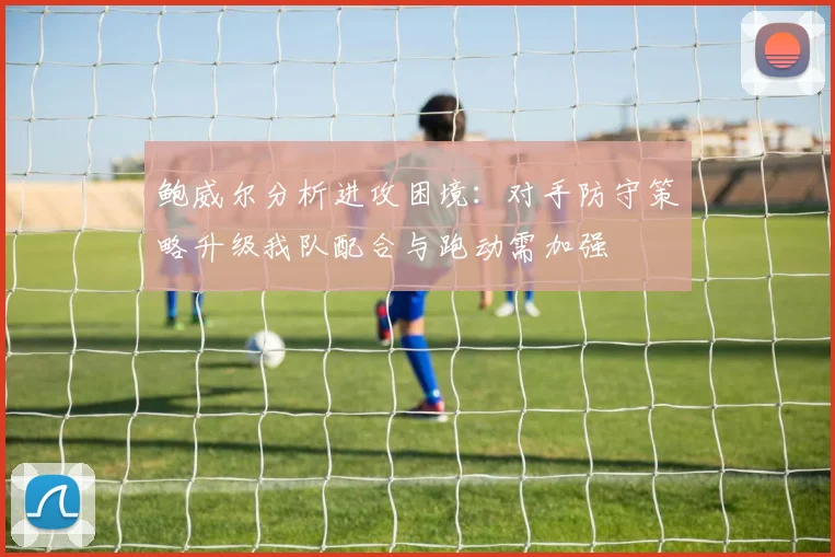 鲍威尔分析进攻困境：对手防守策略升级我队配合与跑动需加强