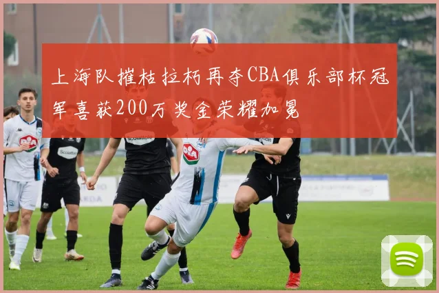 上海队摧枯拉朽再夺CBA俱乐部杯冠军喜获200万奖金荣耀加冕