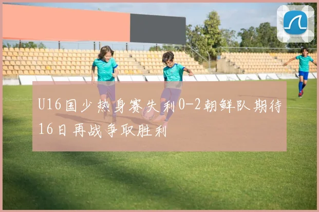 U16国少热身赛失利0-2朝鲜队期待16日再战争取胜利