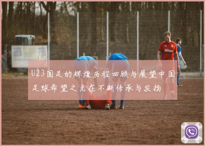 U23国足的辉煌历程回顾与展望中国足球希望之光在不断传承与发扬