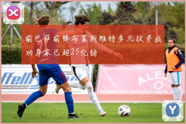 前巴萨前锋布莱斯维特多元投资成功身家已超25亿镑