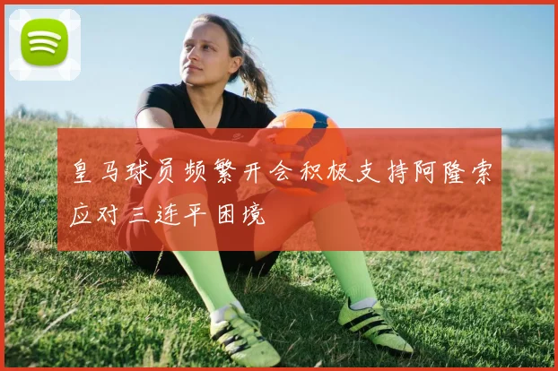 皇马球员频繁开会积极支持阿隆索应对三连平困境