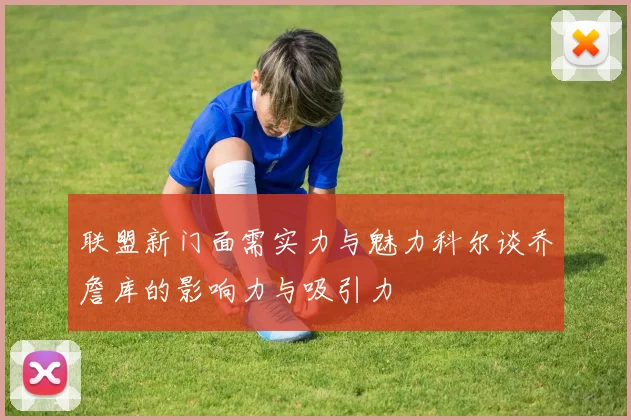 联盟新门面需实力与魅力科尔谈乔詹库的影响力与吸引力